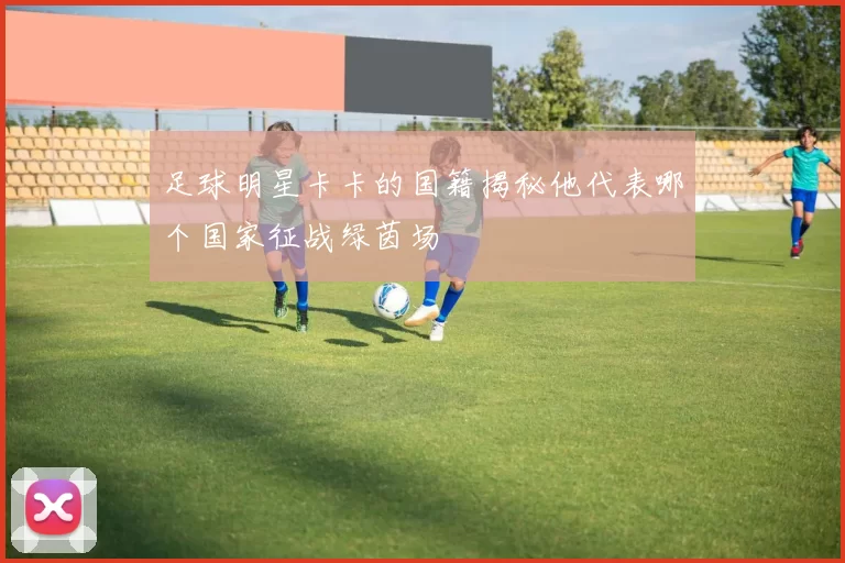 足球明星卡卡的国籍揭秘他代表哪个国家征战绿茵场