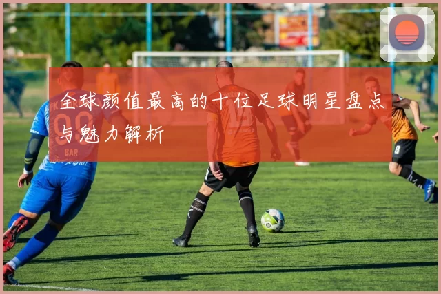 全球颜值最高的十位足球明星盘点与魅力解析