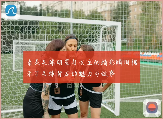 南美足球明星与女主的精彩瞬间揭示了足球背后的魅力与故事