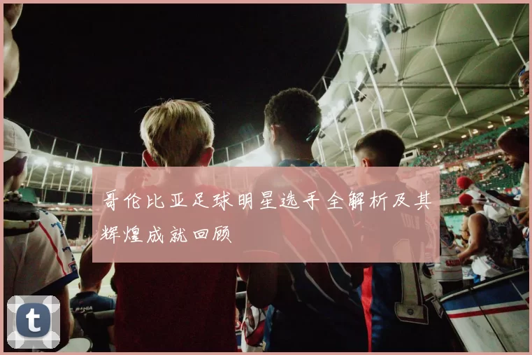 哥伦比亚足球明星选手全解析及其辉煌成就回顾