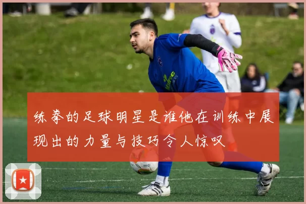 练拳的足球明星是谁他在训练中展现出的力量与技巧令人惊叹