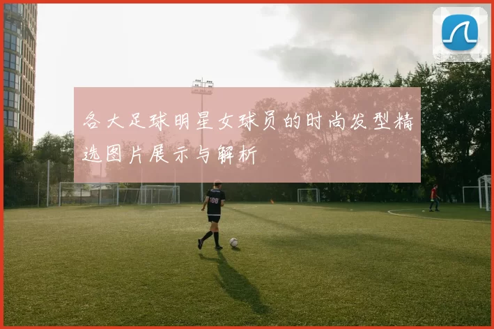 各大足球明星女球员的时尚发型精选图片展示与解析