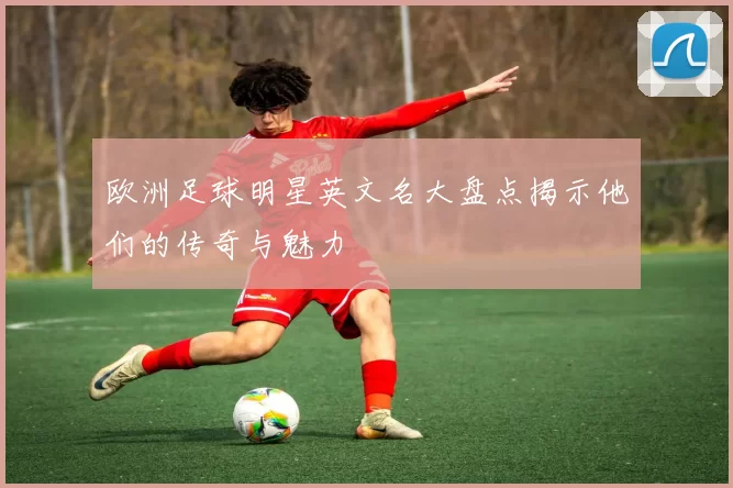 欧洲足球明星英文名大盘点揭示他们的传奇与魅力