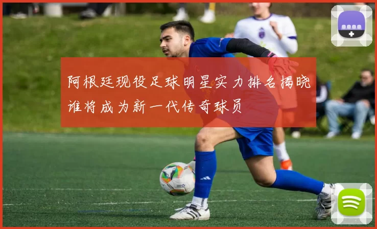阿根廷现役足球明星实力排名揭晓谁将成为新一代传奇球员