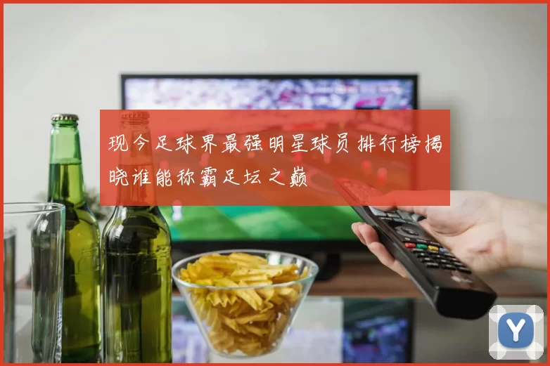 现今足球界最强明星球员排行榜揭晓谁能称霸足坛之巅