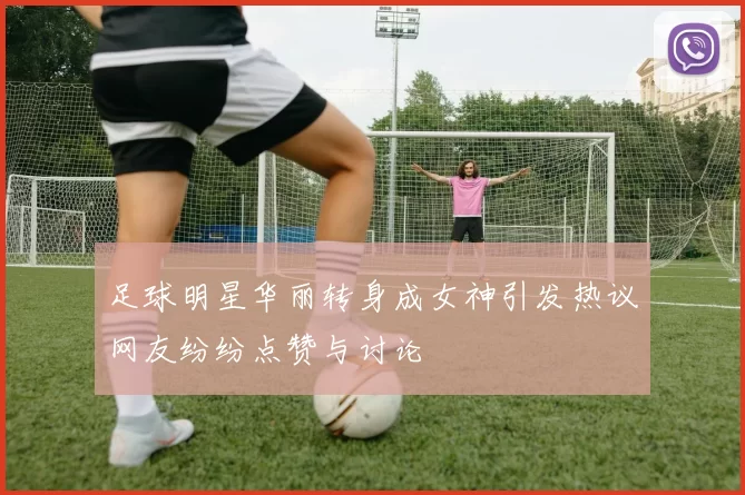 足球明星华丽转身成女神引发热议网友纷纷点赞与讨论