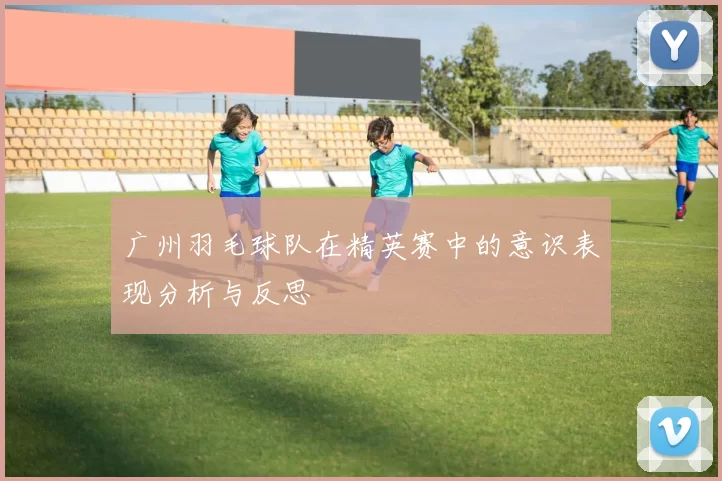 广州羽毛球队在精英赛中的意识表现分析与反思