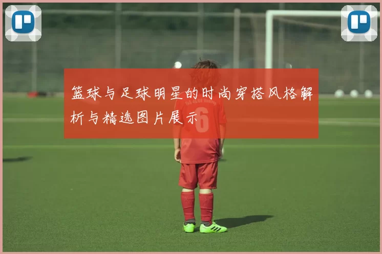 篮球与足球明星的时尚穿搭风格解析与精选图片展示