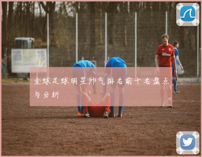 全球足球明星帅气排名前十名盘点与分析