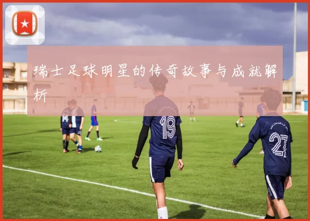 瑞士足球明星的传奇故事与成就解析