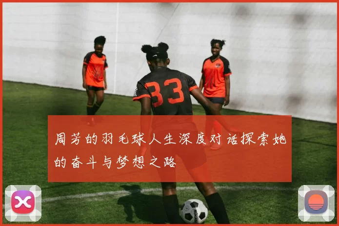 周芳的羽毛球人生深度对话探索她的奋斗与梦想之路
