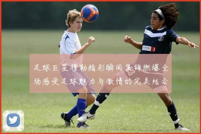 足球巨星穆勒精彩瞬间集锦燃爆全场感受足球魅力与激情的完美结合