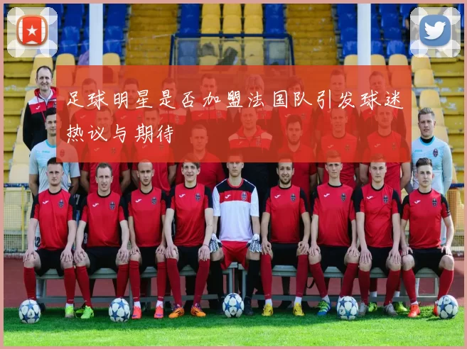 足球明星是否加盟法国队引发球迷热议与期待