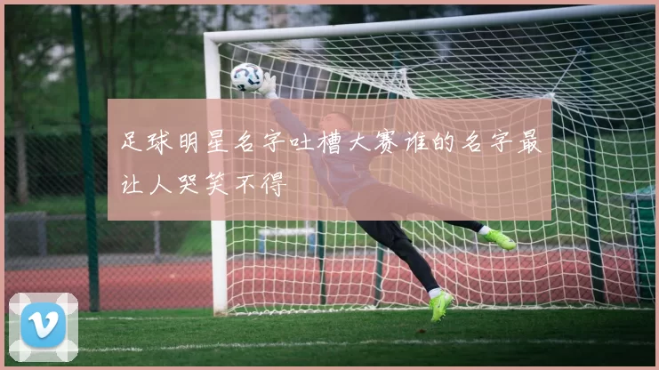 足球明星名字吐槽大赛谁的名字最让人哭笑不得