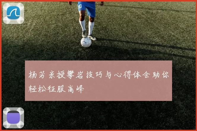 杨芳亲授攀岩技巧与心得体会助你轻松征服高峰