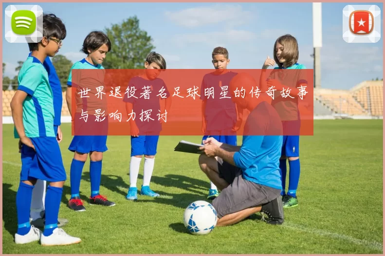 世界退役著名足球明星的传奇故事与影响力探讨