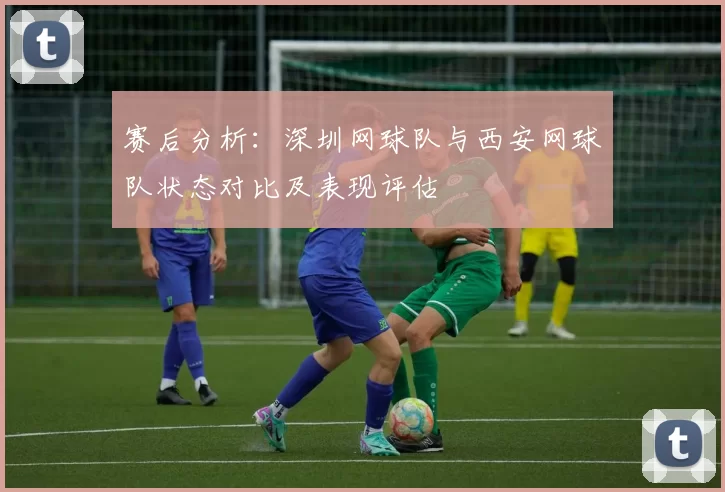 赛后分析：深圳网球队与西安网球队状态对比及表现评估