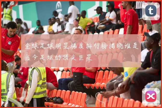 全球足球明星梯度排行榜揭晓谁是当今足坛的顶尖巨星