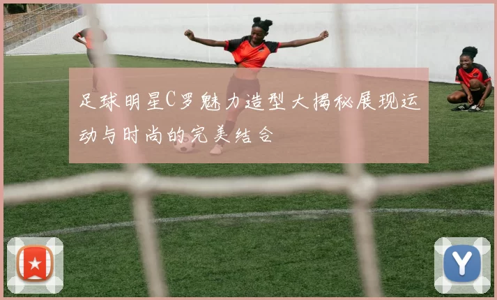 足球明星C罗魅力造型大揭秘展现运动与时尚的完美结合