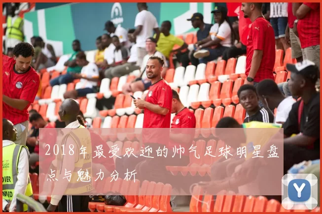 2018年最受欢迎的帅气足球明星盘点与魅力分析