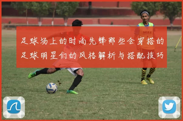 足球场上的时尚先锋那些会穿搭的足球明星们的风格解析与搭配技巧