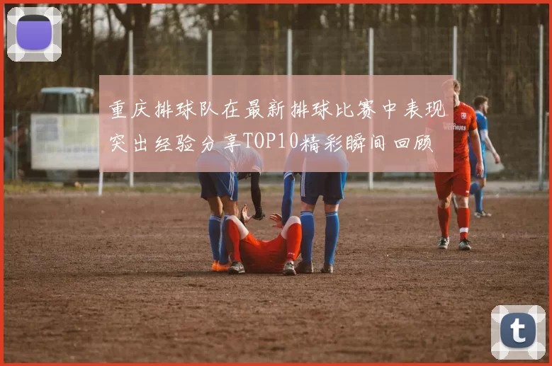 重庆排球队在最新排球比赛中表现突出经验分享TOP10精彩瞬间回顾