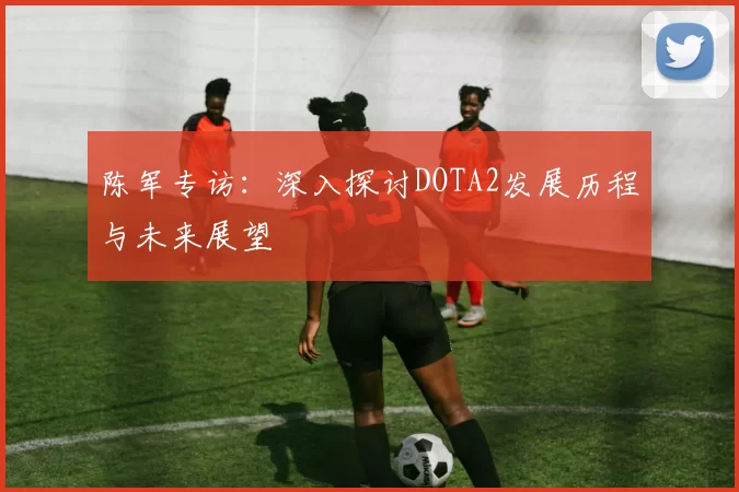 陈军专访：深入探讨DOTA2发展历程与未来展望