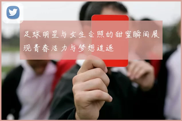 足球明星与女生合照的甜蜜瞬间展现青春活力与梦想追逐