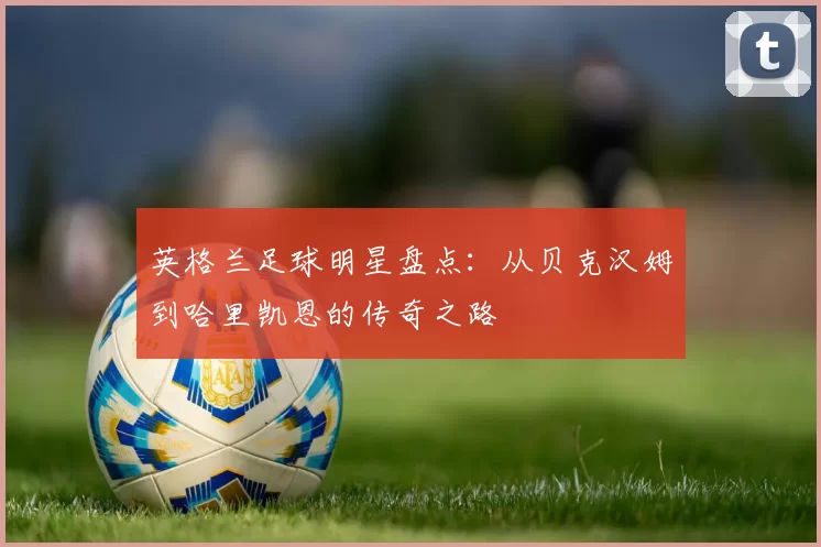 英格兰足球明星盘点：从贝克汉姆到哈里凯恩的传奇之路