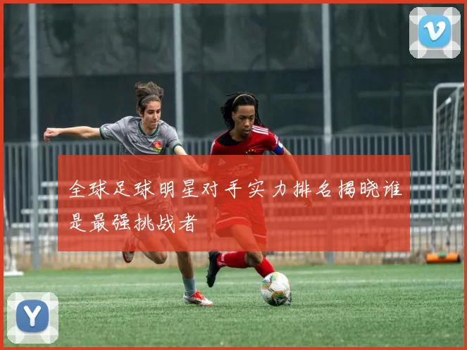 全球足球明星对手实力排名揭晓谁是最强挑战者