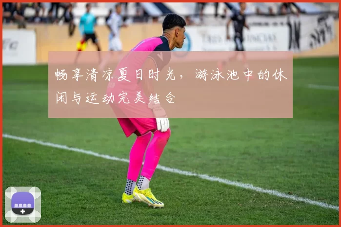 畅享清凉夏日时光，游泳池中的休闲与运动完美结合