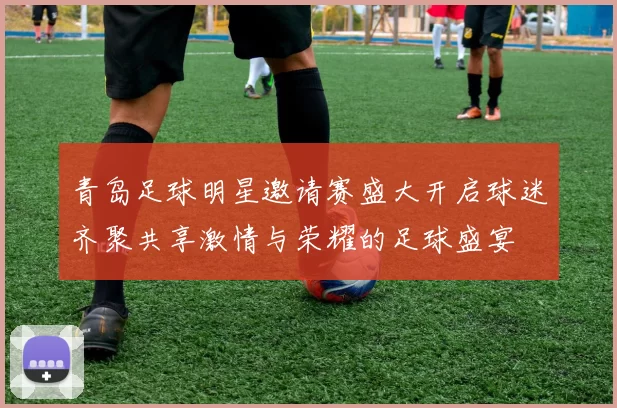 青岛足球明星邀请赛盛大开启球迷齐聚共享激情与荣耀的足球盛宴