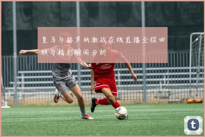皇马与赫罗纳激战在线直播全程回顾与精彩瞬间分析