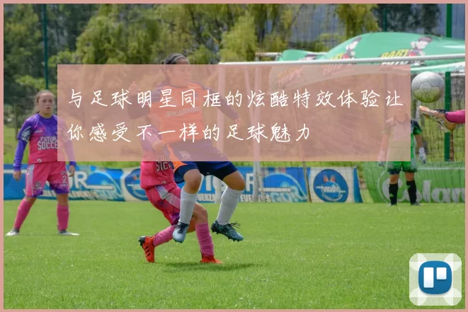 与足球明星同框的炫酷特效体验让你感受不一样的足球魅力