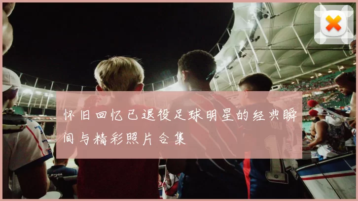 怀旧回忆已退役足球明星的经典瞬间与精彩照片合集