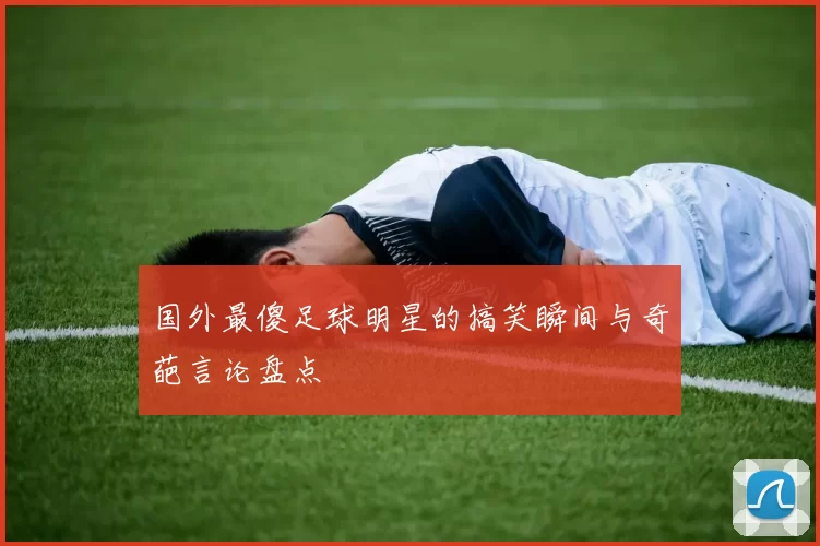 国外最傻足球明星的搞笑瞬间与奇葩言论盘点