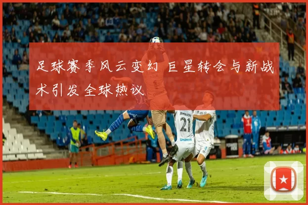 足球赛季风云变幻 巨星转会与新战术引发全球热议