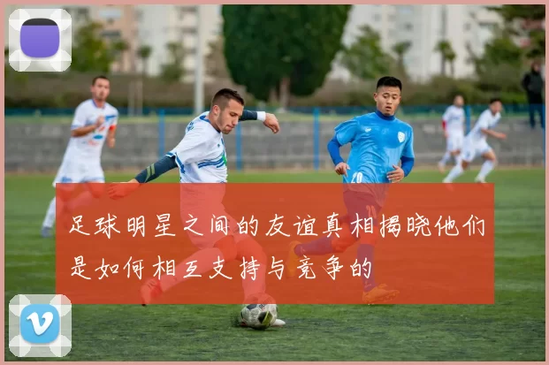 足球明星之间的友谊真相揭晓他们是如何相互支持与竞争的