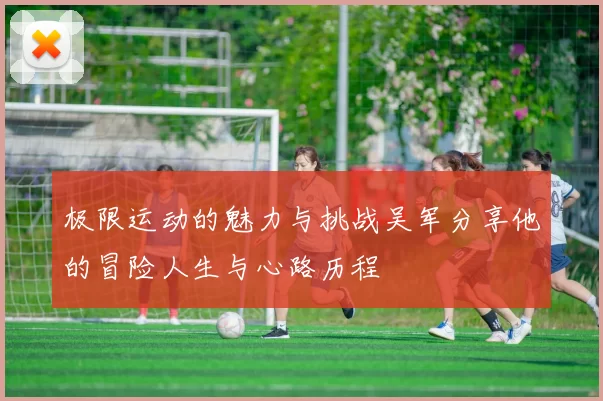 极限运动的魅力与挑战吴军分享他的冒险人生与心路历程