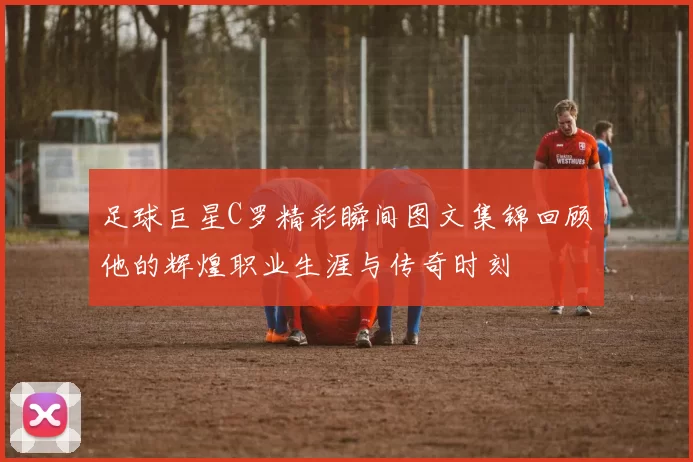 足球巨星C罗精彩瞬间图文集锦回顾他的辉煌职业生涯与传奇时刻