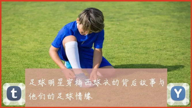 足球明星穿梅西球衣的背后故事与他们的足球情缘