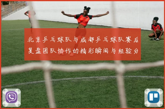 北京乒乓球队与成都乒乓球队赛后复盘团队协作的精彩瞬间与经验分享