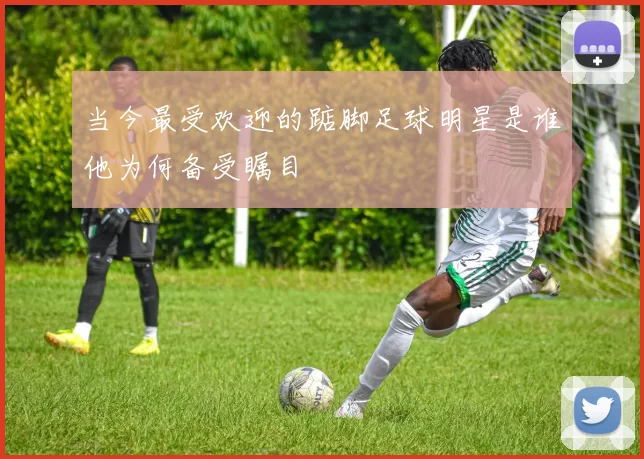 当今最受欢迎的踮脚足球明星是谁他为何备受瞩目