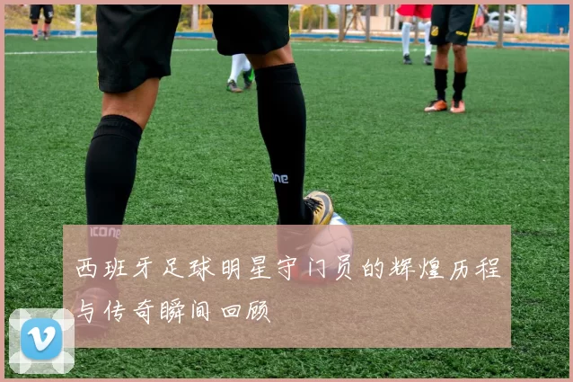 西班牙足球明星守门员的辉煌历程与传奇瞬间回顾