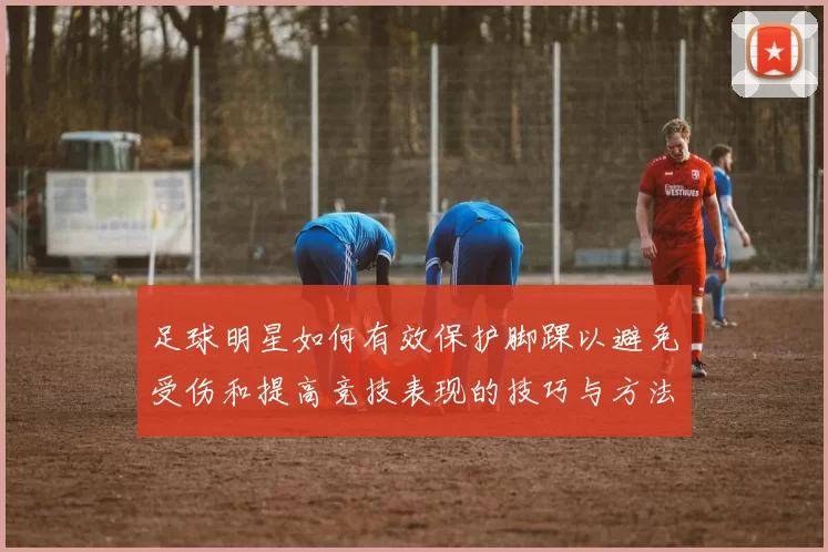 足球明星如何有效保护脚踝以避免受伤和提高竞技表现的技巧与方法