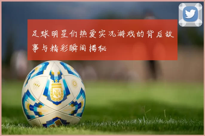 足球明星们热爱实况游戏的背后故事与精彩瞬间揭秘