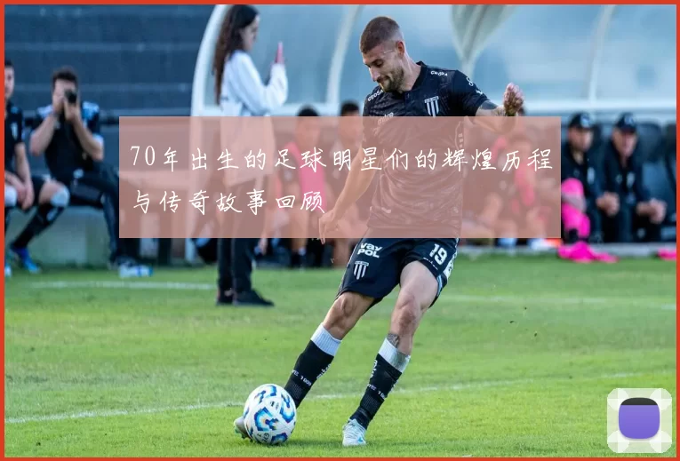 70年出生的足球明星们的辉煌历程与传奇故事回顾