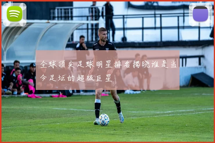 全球顶尖足球明星排名揭晓谁是当今足坛的超级巨星
