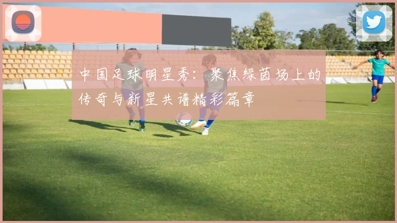 中国足球明星秀：聚焦绿茵场上的传奇与新星共谱精彩篇章