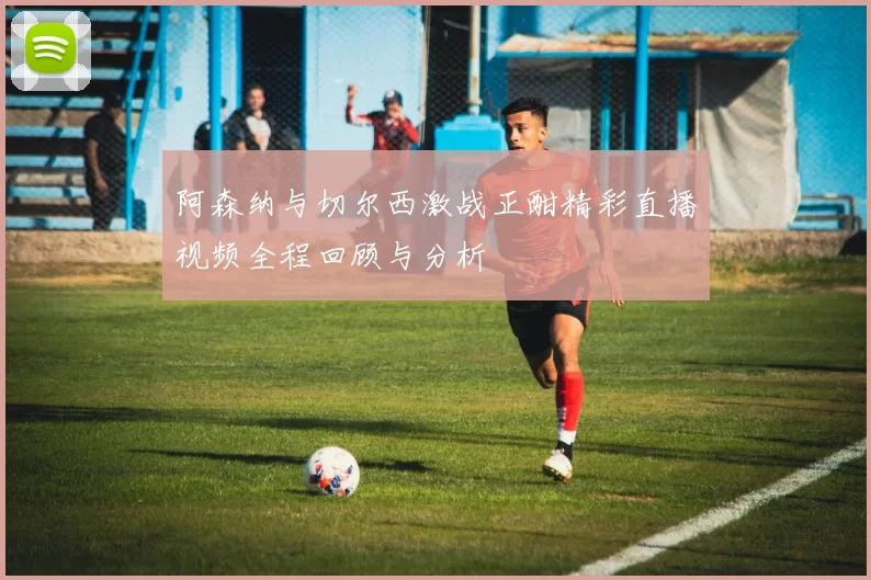 阿森纳与切尔西激战正酣精彩直播视频全程回顾与分析